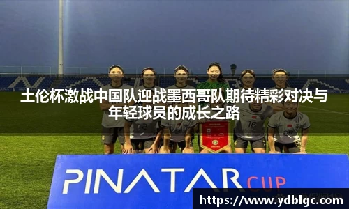 土伦杯激战中国队迎战墨西哥队期待精彩对决与年轻球员的成长之路